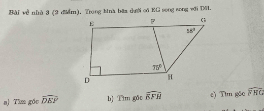 Bài về nhà 3 (2 điểm). Trong hình bên dưới có EG song song với DH.
a) Tìm góc widehat DEF b) Tìm g6c widehat EFH c) Tìm g6c widehat FHG