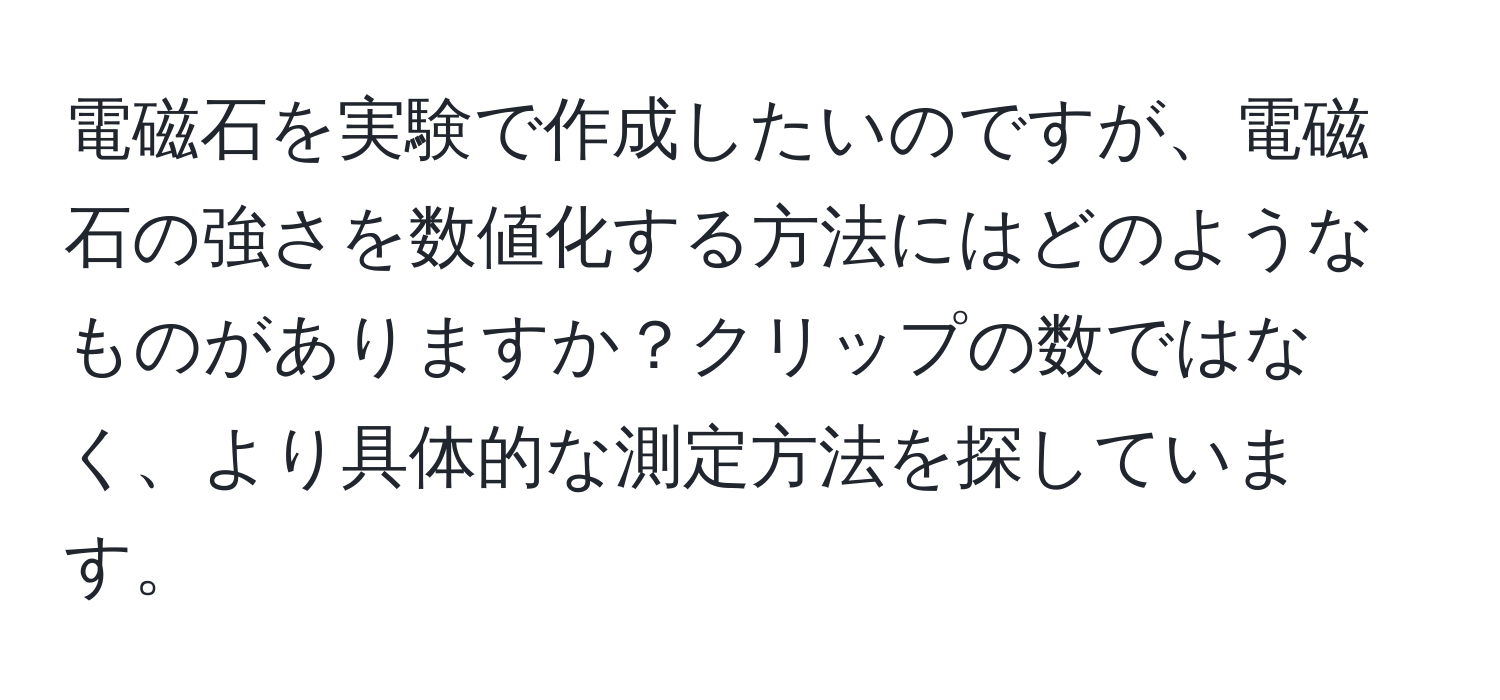 電磁石を実験で作成したいのですが、電磁石の強さを数値化する方法にはどのようなものがありますか？クリップの数ではなく、より具体的な測定方法を探しています。