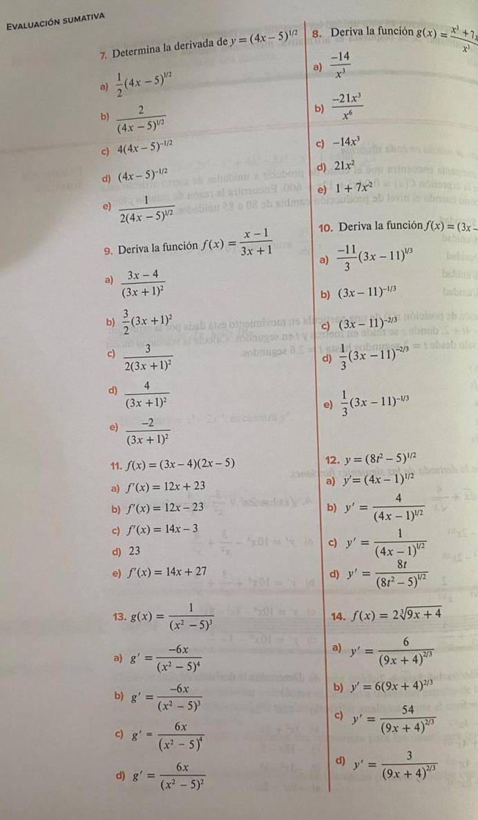 Evaluación sumativa
7. Determina la derivada de y=(4x-5)^1/2 8. Deriva la función g(x)= (x^3+7x)/x^3 
a)  (-14)/x^3 
a)  1/2 (4x-5)^1/2
bl frac 2(4x-5)^1/2
b)  (-21x^3)/x^6 
c) 4(4x-5)^-1/2
c) -14x^3
d) (4x-5)^-1/2
d) 21x^2
e) 1+7x^2
e) frac 12(4x-5)^1/2
9. Deriva la función f(x)= (x-1)/3x+1  10. Deriva la función f(x)=(3x-
a)  (-11)/3 (3x-11)^1/3
a) frac 3x-4(3x+1)^2
b) (3x-11)^-1/3
b)  3/2 (3x+1)^2
c) (3x-11)^-2/3
c) frac 32(3x+1)^2  1/3 (3x-11)^-2/3
d)
d) frac 4(3x+1)^2
e)  1/3 (3x-11)^-1/3
e) frac -2(3x+1)^2
11. f(x)=(3x-4)(2x-5) 12. y=(8t^2-5)^1/2
a) f'(x)=12x+23
a) y'=(4x-1)^1/2
b) f'(x)=12x-23 b) y'=frac 4(4x-1)^1/2
c) f'(x)=14x-3
d) 23
c) y'=frac 1(4x-1)^1/2
e) f'(x)=14x+27 d) y'=frac 8t(8t^2-5)^1/2
13. g(x)=frac 1(x^2-5)^3 14. f(x)=2sqrt[3](9x+4)
a) g'=frac -6x(x^2-5)^4
a) y'=frac 6(9x+4)^2/3
b) g'=frac -6x(x^2-5)^3
b) y'=6(9x+4)^2/3
c) y'=frac 54(9x+4)^2/3
c) g'=frac 6x(x^2-5)^4
d) g'=frac 6x(x^2-5)^2
d) y'=frac 3(9x+4)^2/3