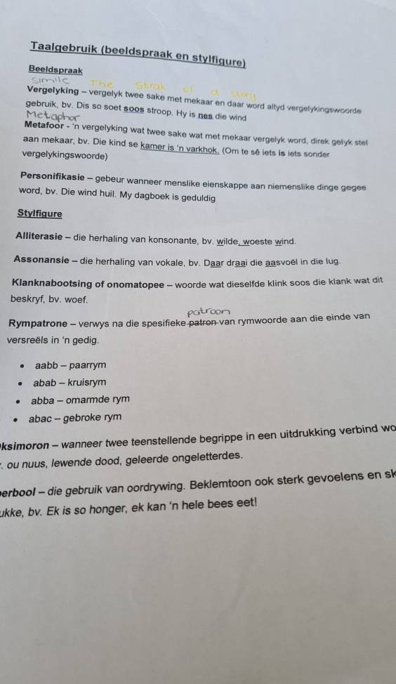 Taalgebruik (beeldspraak en stylfigure)
Beeldspraak
Vergelyking - vergelyk twee sake met mekaar en daar word altyd vergelykingswoorde
gebruik, bv. Dis so soet soos stroop. Hy is nes die wind
Metafoor - 'n vergelyking wat twee sake wat met mekaar vergelyk word, direk gelyk stel
aan mekaar, bv. Die kind se kamer is 'n varkhok. (Om te sê iets is lets sonder
vergelykingswoorde)
Personifikasie - gebeur wanneer menslike eienskappe aan niemenslike dinge gegee
word, bv. Die wind huil. My dagboek is geduldig
Stylfigure
Alliterasie - die herhaling van konsonante, bv. wilde_woeste wind.
Assonansie - die herhaling van vokale, bv. Daar draai die aasvoël in die lug
Klanknabootsing of onomatopee - woorde wat dieselfde klink soos die klank wat dit
beskryf, bv. woef.
Rympatrone - verwys na die spesifieke patron-van rymwoorde aan die einde van
versreëls in 'n gedig.
aabb - paarrym
abab - kruisrym
abba - omarmde rym
abac -- gebroke rym
Oksimoron - wanneer twee teenstellende begrippe in een uitdrukking verbind wo
ou nuus, lewende dood, geleerde ongeletterdes.
perbool - die gebruik van oordrywing. Beklemtoon ook sterk gevoelens en sk
ukke, bv. Ek is so honger, ek kan 'n hele bees eet!