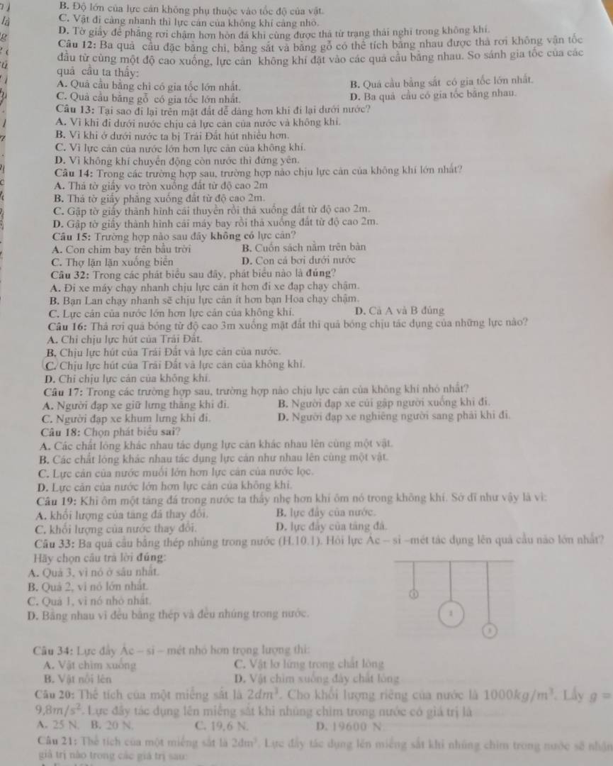 B. Độ lớn của lực cán không phụ thuộc vào tổc độ của vật.
la C. Vật đi càng nhanh thì lực cản của không khí cảng nhỏ.
D. Tờ giảy để phẳng rời chặm hơn hòn đá khi cùng được thả từ trạng thái nghi trong không khi
g Câu 12: Ba quả cầu đặc băng chi, băng sắt và băng gỏ có thể tích băng nhau được thà rơi không vận tốc
( đầu từ cùng một độ cao xuông, lực can không khi đặt vào các qua câu băng nhau. So sánh gia tốc của các
quả cầu ta thấy:
A. Quả cầu bằng chỉ có gia tốc lớn nhất. B. Quá cầu bằng sắt có gia tốc lớn nhất.
C. Quả cầu bằng gỗ có gia tốc lớn nhất. D. Ba quả cầu có gia tốc bằng nhau.
Câu 13: Tại sao đi lại trên mặt đất dễ dàng hơn khi đi lại dưới nước?
A. Vì khi đi dưới nước chịu cả lực cản của nước và không khi.
B. Vì khi ở dưới nước ta bị Trải Đất hút nhiều hơn.
C. Vì lực căn của nước lớn hơn lực cản của không khí.
D. Vì không khí chuyển động còn nước thì đứng yên.
Câu 14: Trong các trường hợp sau, trường hợp nào chịu lực cản của không khí lớn nhất?
A. Thá tờ giấy vo tròn xuống đất từ độ cao 2m
B. Thá tờ giấy phẳng xuống đất từ độ cao 2m.
C. Gập tờ giấy thành hình cái thuyền rồi thá xuống đất từ độ cao 2m.
D. Gập tờ giấy thành hình cải máy bay rồi thả xuống đất từ độ cao 2m.
Câu 15: Trường hợp nào sau đây không có lực cản?
A. Con chim bay trên bầu trời B. Cuốn sách năm trên bàn
C. Thợ lặn lặn xuống biển D. Con cá bơi đưới nước
Cầu 32: Trong các phát biểu sau đãy, phát biểu nào là đúng?
A. Đi xe máy chạy nhanh chịu lực căn ít hơn đi xe đạp chạy chậm.
B. Bạn Lan chạy nhanh sẽ chịu lực cản ít hơn bạn Hoa chạy chậm.
C. Lực cản của nước lớn hơn lực cản của không khí. D. Cả A và B đủng
Câu 16: Thả rơi quả bóng từ độ cao 3m xuống mặt đất thì quả bóng chịu tác dụng của những lực nào?
A. Chi chịu lực hút của Trải Đất
B, Chịu lực hút của Trái Đất và lực cản của nước.
C. Chịu lực hút của Trãi Đất và lực căn của không khí.
D. Chỉ chịu lực cân của không khí.
Câu 17: Trong các trường hợp sau, trường hợp nào chịu lực cán của không khí nhỏ nhất?
A. Người đạp xe giữ lưng thắng khi đi. B. Người đạp xe củi gập người xuống khi đi.
C. Người đạp xe khum lưng khi đi. D. Người đạp xe nghiêng người sang phải khi đi.
Câu 18: Chọn phát biểu sai?
A. Các chất lỏng khác nhau tác dụng lực cản khác nhau lên cùng một vật.
B. Các chất lóng khác nhau tác dụng lực cản như nhau lên cùng một vật.
C. Lực cản của nước muối lớn hơn lực cản của nước lọc.
D. Lực cản của nước lớn hơn lực cản của không khi.
Câu 19: Khi ôm một tăng đá trong nước ta thầy nhẹ hơn khi ôm nó trong không khí. Sở đĩ như vậy là vì:
A. khổi lượng của tăng đá thay đổi. B. lực đây của nước.
C. khối lượng của nước thay đổi. D. lực đây của tăng đá.
Câu 33: Ba quả cầu bằng thép nhủng trong nước (H.10.1) ). Hồi lực Ác - sỉ -mét tác dụng lên quả cầu não lớn nhất?
Hãy chọn cầu trà lời đúng:
A. Quả 3, vì nó ở sâu nhất
B. Quả 2, vi nó lớn nhất.
C. Quả 1, vì nó nhỏ nhất
D. Băng nhau vì đều bằng thép và đều nhúng trong nước. 1
o
Câu 34: Lực đầy Ác - sĩ - mét nhỏ hơn trọng lượng thi:
A. Vật chim xuống C. Vật lơ lừng trong chất lồng
B. Vật nổi lên D. Vật chim xuống đây chất lóng
Câu 20: Thể tích của một miếng sắt là 2dm^3 Cho khổi lượng riêng của nước là 1000kg/m^3 Lấy g=
9,8m/s^2 *. Lực đây tác dụng lên miếng sắt khi nhúng chim trong nước có giá trị là
A. 25 N. B. 20 N. C. 19,6 N. D. 19600 N
Câu 21: Thể tích của một miếng sắt là 2dm^3. Lực đây tác dụng lên miếng sắt khi những chim trong nước sẽ nhận
giả trị nào trong các giá trị sau