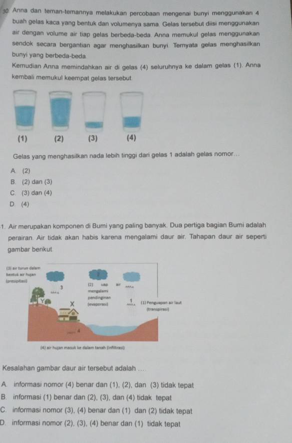 Anna dan teman-temannya melakukan percobaan mengenai bunyi menggunakan 4
buah gelas kaca yang bentuk dan volumenya sama. Gelas tersebut diisi menggunakan
air dengan volume air tiap gelas berbeda-beda. Anna memukul gelas menggunakan
sendok secara bergantian agar menghasilkan bunyi. Ternyata gelas menghasilkan
bunyi yang berbeda-beda
Kemudian Anna memindahkan air di gelas (4) seluruhnya ke dalam gelas (1). Anna
kembali memukul keempat gelas tersebut.
Gelas yang menghasilkan nada lebih tinggi dari gelas 1 adalah gelas nomor ..
A. (2)
B. (2) dan (3)
C. (3) dan (4)
D. (4)
1. Air merupakan komponen di Bumi yang paling banyak. Dua pertiga bagian Bumi adalah
perairan. Air tidak akan habis karena mengalami daur air. Tahapan daur air seperti
gambar berikut
(4) air huan masuk ke dalam tanah (infltrai)
Kesalahan gambar daur air tersebut adalah ...
A. informasi nomor (4) benar dan (1), (2), dan (3) tidak tepat
B. informasi (1) benar dan (2), (3), dan (4) tidak tepat
C. informasi nomor (3), (4) benar dan (1) dan (2) tidak tepat
D. informasi nomor (2), (3), (4) benar dan (1) tidak tepat