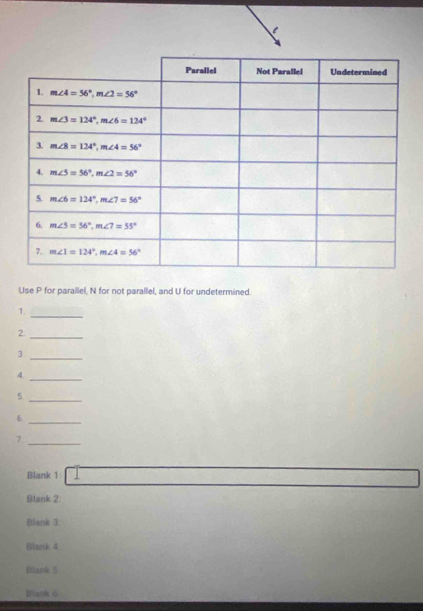 Use P for parallel, N for not parallel, and U for undetermined.
1._
2._
3._
4._
5._
6._
_7
Blank 1
Blank 2:
Blank 3:
Blank 4
Blank 5
Blank 6