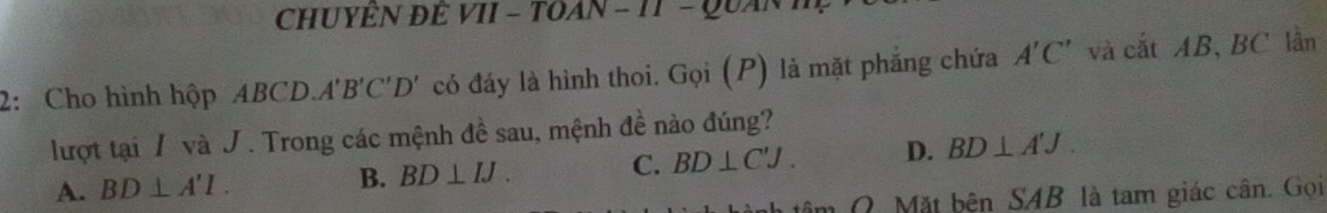 CHUYÊN ĐÊ VII - TOAN - 11 - Quan 1
2: Cho hình hộp ABCD. A' B'C'D' * có đáy là hình thoi. Gọi (P) là mặt phắng chứa A'C' và cắt AB, BC lần
lượt tại / và J. Trong các mệnh đề sau, mệnh đề nào đúng?
A. BD⊥ A'l. B. BD⊥ IJ. C. BD⊥ C'J. D. BD⊥ A'J. 
O Mặt bên SAB là tam giác cân. Gọi