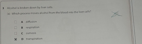 Alcohal is broken down by liver cells.
(a) Which process moves alcohol from the blood into the liver cells?
A diffusion
B respiration
C osmosis
D transpiration