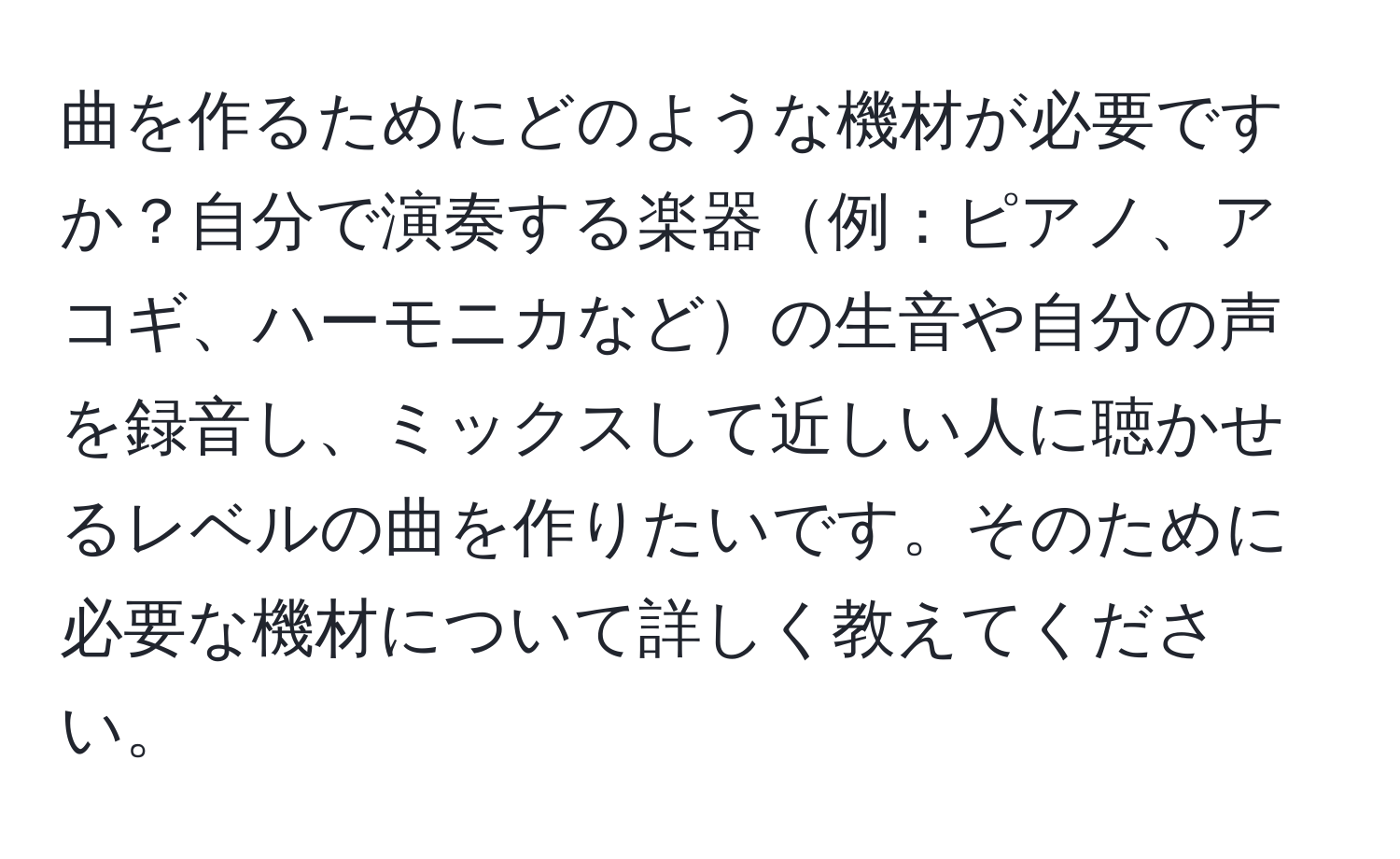 曲を作るためにどのような機材が必要ですか？自分で演奏する楽器例：ピアノ、アコギ、ハーモニカなどの生音や自分の声を録音し、ミックスして近しい人に聴かせるレベルの曲を作りたいです。そのために必要な機材について詳しく教えてください。