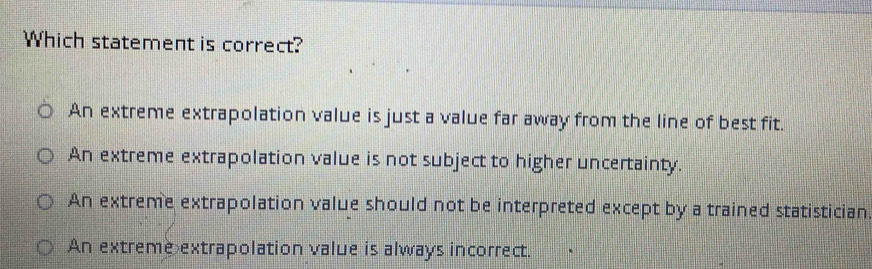 Which statement is correct?
An extreme extrapolation value is just a value far away from the line of best fit.
An extreme extrapolation value is not subject to higher uncertainty.
An extreme extrapolation value should not be interpreted except by a trained statistician
An extreme extrapolation value is always incorrect.