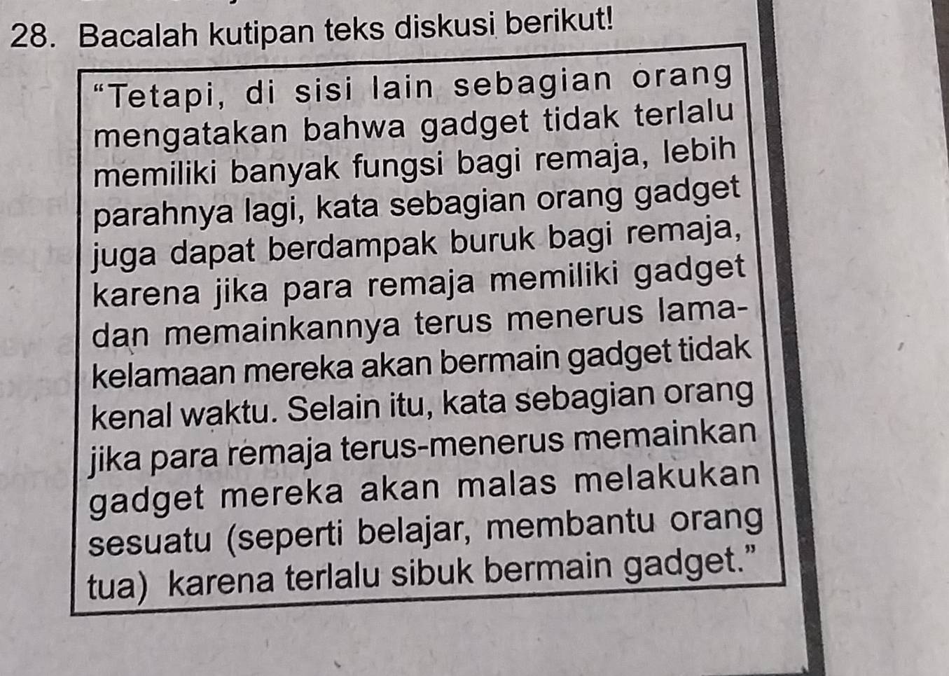 Bacalah kutipan teks diskusi berikut! 
“Tetapi, di sisi lain sebagian orang 
mengatakan bahwa gadget tidak terlalu 
memiliki banyak fungsi bagi remaja, lebih 
parahnya lagi, kata sebagian orang gadget 
juga dapat berdampak buruk bagi remaja, 
karena jika para remaja memiliki gadget 
dan memainkannya terus menerus lama- 
kelamaan mereka akan bermain gadget tidak 
kenal waktu. Selain itu, kata sebagian orang 
jika para remaja terus-menerus memainkan 
gadget mereka akan malas melakukan 
sesuatu (seperti belajar, membantu orang 
tua) karena terlalu sibuk bermain gadget.”