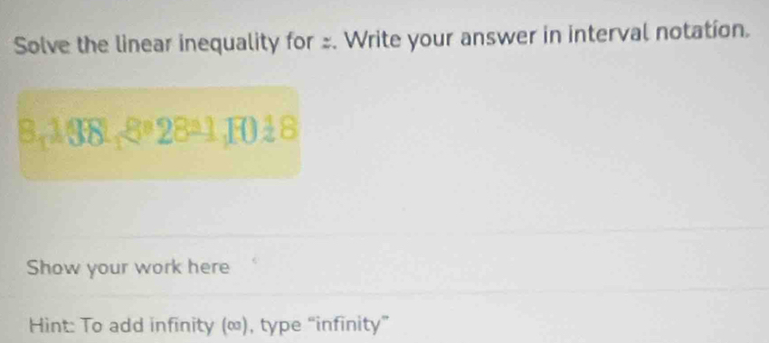 Solve the linear inequality for . Write your answer in interval notation. 
8,138-8º 28ª1,1018 
Show your work here 
Hint: To add infinity (∞), type “infinity”