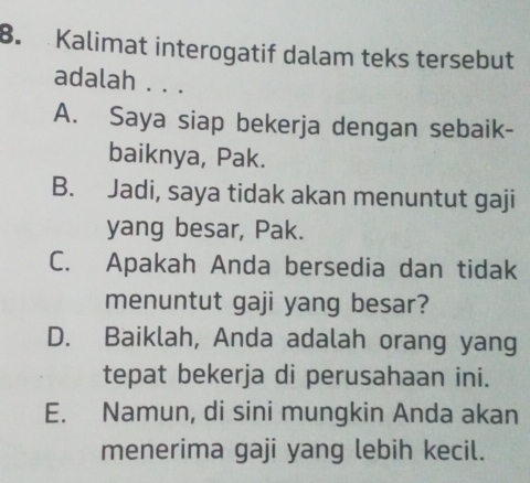 Kalimat interogatif dalam teks tersebut
adalah . . .
A. Saya siap bekerja dengan sebaik-
baiknya, Pak.
B. Jadi, saya tidak akan menuntut gaji
yang besar, Pak.
C. Apakah Anda bersedia dan tidak
menuntut gaji yang besar?
D. Baiklah, Anda adalah orang yang
tepat bekerja di perusahaan ini.
E. Namun, di sini mungkin Anda akan
menerima gaji yang lebih kecil.