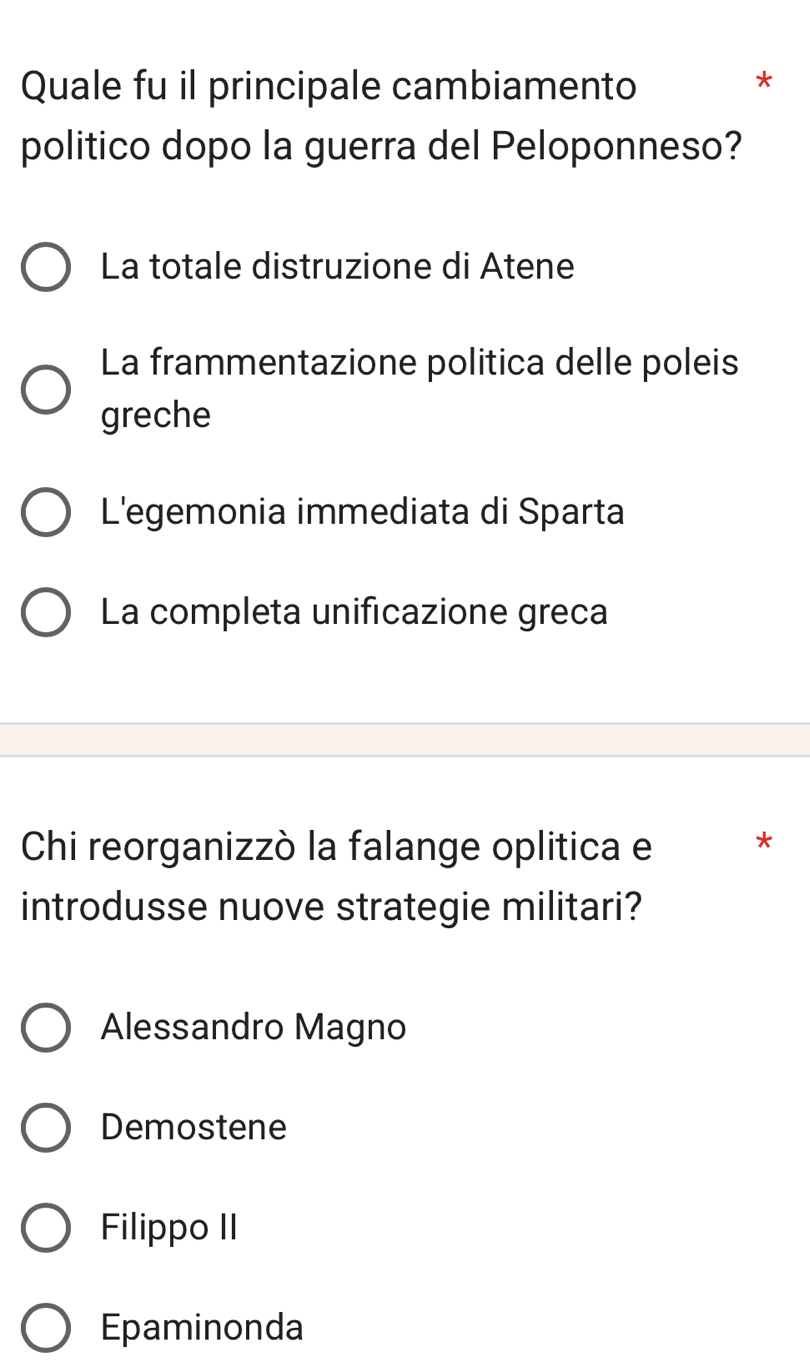 Quale fu il principale cambiamento
*
politico dopo la guerra del Peloponneso?
La totale distruzione di Atene
La frammentazione politica delle poleis
greche
L'egemonia immediata di Sparta
La completa unificazione greca
Chi reorganizzò la falange oplitica e *
introdusse nuove strategie militari?
Alessandro Magno
Demostene
Filippo II
Epaminonda