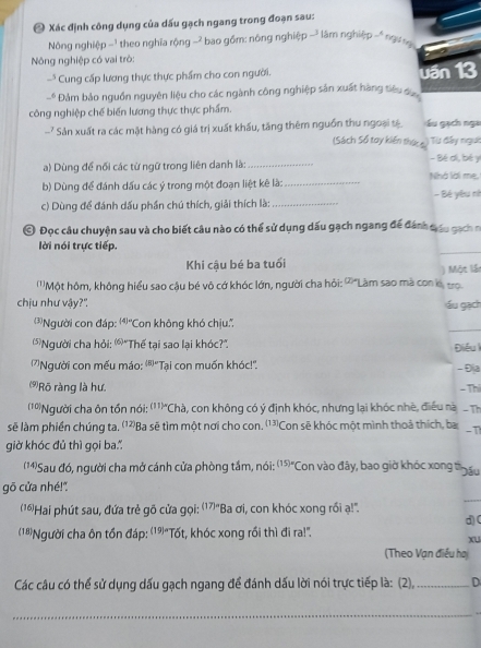 Xác định công dụng của dấu gạch ngang trong đoạn sau:
Nông nghiệp -1 theo nghĩa rộng -2 bao gồm: nông nghiệp - làm nghiệp - ngư ng
Nông nghiệp có vai trò:
Cung cấp lương thực thực phẩm cho con người.
□^1 Đảm bảo nguồn nguyên liệu cho các ngành công nghiệp sản xuất hàng tiêu đự uần 13
công nghiệp chế biến lương thực thực phẩm.
-? Sản xuất ra các mật hàng có giá trị xuất khẩu, tăng thêm nguồn thu ngoại tệ  u gạch nga
(Sách Số tay kiến thức c  Từ đây ngưi
a) Dùng để nổi các từ ngữ trong liên danh là: _- Bé di, bé y
b) Dùng để đánh dấu các ý trong một đoạn liệt kê là: _Nhà lời mẹ, - Bé yêu nh
c) Dùng để đánh dấu phần chú thích, giải thích là:_
© Đọc câu chuyện sau và cho biết câu nào có thể sử dụng dấu gạch ngang để đánh đấu gách n
lời nói trực tiếp.
_
Khi cậu bé ba tuổi ) Một lầt
'''Một hôm, không hiểu sao cậu bé vô cớ khóc lớn, người cha hỏi: '' "Làm sao mà con k tro
chịu như vậy?" ấu gạch
_
3Người con đáp: (4)= ''Con không khó chịu:'',
'Người cha hỏi: '"Thế tại sao lại khóc?" Điều l
'Người con mếu máo: ')'Tại con muốn khóc!''. - Địa
⑼Rõ ràng là hư. -Th
(' Người cha ôn tồn nói: (11)= *Chà, con không có ý định khóc, nhưng lại khóc nhề, điều nà
sẽ làm phiền chúng ta. '1²Ba sẽ tìm một nơi cho con. [13] Con sẽ khóc một mình thoả thích, ba
giờ khóc đủ thì gọi ba
(1)Sau đó, người cha mở cánh cửa phòng tắm, nói: (15)^n 'Con vào đây, bao giờ khóc xong thấu
_
gō cửa nhé!"
(1Hai phút sau, đứa trẻ gõ cửa gọi: (17)= Ba ơi, con khóc xong rồi ạ!".
d)(
(1Người cha ôn tồn đáp: (19)"Tốt, khóc xong rồi thì đi ra!'.
xu
(Theo Vạn điều ha
Các câu có thể sử dụng dấu gạch ngang để đánh dấu lời nói trực tiếp là: (2),_ D
_