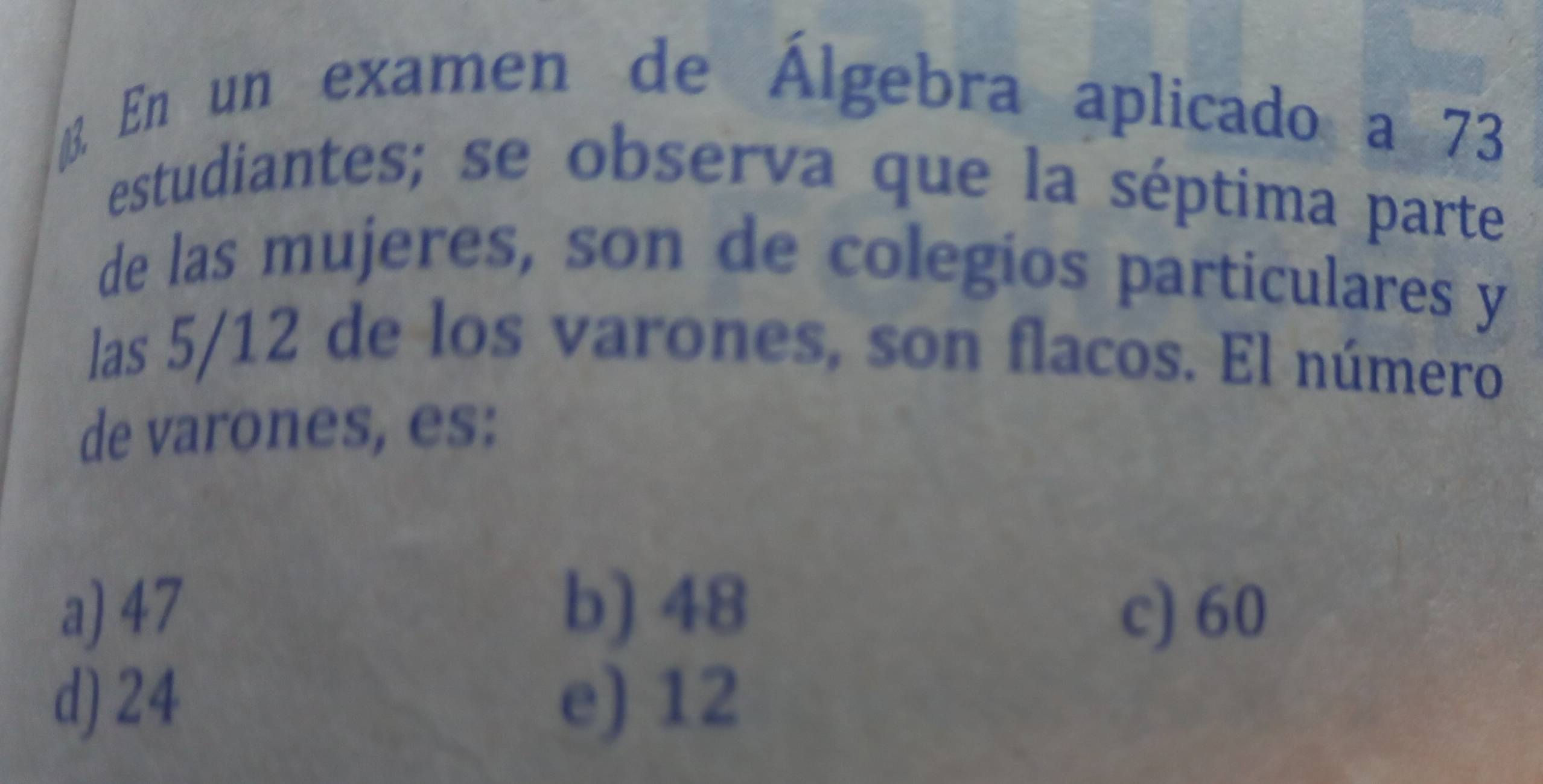 En un examen de Álgebra aplicado a 73
estudiantes; se observa que la séptima parte
de las mujeres, son de colegios particulares y
las 5/12 de los varones, son flacos. El número
de varones, es:
a) 47 b) 48 c) 60
d) 24 e) 12