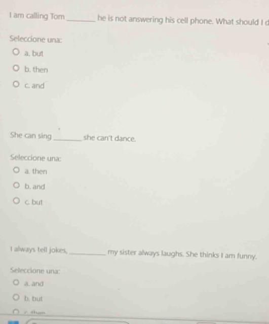am calling Tom _he is not answering his cell phone. What should I d
Seleccione una:
a. but
b. then
c. and
She can sing_ she can't dance.
Seleccione una:
a. then
b. and
c but
I always tell jokes, _my sister always laughs. She thinks I am funny.
Seleccione una:
a. and
b. but
than