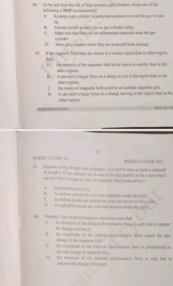 To be safe from the risk of high pressure gas cylinders, which one of the
following is NOT recommended?
A. Keeping a gas cylinder in horizontal position to avoid the gas to raise
up.
B. Educate people around you on gas cylinder safety.
C. Make sure that there are no inflammable materials near the gas
cylinder.
D. Store gas cylinders where they are protected from damage.
55 If the magnetic field lines are denser in a certain region than in other region,
then,
A. the intensity of the magnetic field in the region is smaller than in the
other regions.
B. it can exert a larger force on a charge at rest in the region than in the
other regions.
C. the source of magnetic field could be an isolated magnetic pole.
D. it can exert a larger force on a charge moving in the region than in the
other regions
EASES/ESSPT/2016/2024 Physics Try Out
22
SUBJECT CODE: 04
BOOKLET CODE: 015
59. Suppose a long straight wire of length L is coiled N times to form a solenoid
of length l. If the solenoid set its axis to be lied parallel to the x-axis and a
current I flow through its coil, the magnetic field produced by it
A. is proportional to N/L.
B. is uniform outside the coils and negligible inside the coils.
C. is uniform inside and outside the coils and directs to the y-axis.
D. is negligible outside the coils and uniform inside the coils.
60. Faraday’s law of electromagnetic induction states that
A. the direction of the induced electromotive force is such that to oppose
the change creating it.
B. the magnitude of the induced electromotive force equals the rate
change of the magnetic field.
C. the magnitude of the induced electromotive force is proportional to
the rate change of magnetic flux.
D. the direction of the induced electromotive force is such that to
enhance the change creating it.