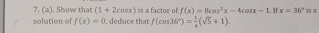 Show that (1+2cos x) is a factor of f(x)=8cos^2x-4cos x-1. If x=36° is a 
solution of f(x)=0 , deduce that f(cos 36°)= 1/4 (sqrt(5)+1).