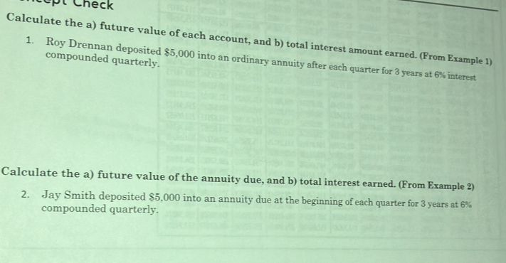 pt Check 
Calculate the a) future value of each account, and b) total interest amount earned. (From Example 1) 
compounded quarterly. 
1. Roy Drennan deposited $5,000 into an ordinary annuity after each quarter for 3 years at 6% interest 
Calculate the a) future value of the annuity due, and b) total interest earned. (From Example 2) 
2. Jay Smith deposited $5,000 into an annuity due at the beginning of each quarter for 3 years at 6%
compounded quarterly.