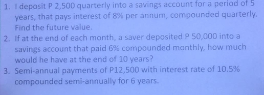 deposit P 2,500 quarterly into a savings account for a period of 5
years, that pays interest of 8% per annum, compounded quarterly. 
Find the future value. 
2. If at the end of each month, a saver deposited P 50,000 into a 
savings account that paid 6% compounded monthly, how much 
would he have at the end of 10 years? 
3. Semi-annual payments of P12,500 with interest rate of 10.5%
compounded semi-annually for 6 years.