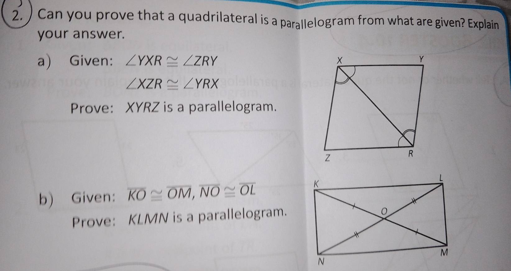 ) Can you prove that a quadrilateral is a parallelogram from what are given? Explain
your answer.
a) Given: ∠ YXR≌ ∠ ZRY
∠ XZR≌ ∠ YRX
Prove: XYRZ is a parallelogram.
b) Given: overline KO≌ overline OM, overline NO≌ overline OL
Prove: KLMN is a parallelogram.