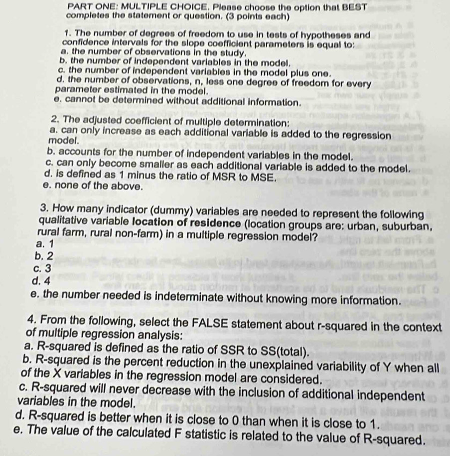 PART ONE: MULTIPLE CHOICE. Please choose the option that BEST
completes the statement or question. (3 points each)
1. The number of degrees of freedom to use in tests of hypotheses and
confidence intervals for the slope coefficient parameters is equal to:
a. the number of observations in the study.
b. the number of independent variables in the model.
c. the number of independent variables in the model plus one.
d. the number of observations, n, less one degree of freedom for every
parameter estimated in the model.
e. cannot be determined without additional information.
2. The adjusted coefficient of multiple determination:
a. can only increase as each additional variable is added to the regression
model.
b. accounts for the number of independent variables in the model.
c. can only become smaller as each additional variable is added to the model.
d. is defined as 1 minus the ratio of MSR to MSE.
e. none of the above.
3. How many indicator (dummy) variables are needed to represent the following
qualitative variable location of residence (location groups are: urban, suburban,
rural farm, rural non-farm) in a multiple regression model?
a. 1
b. 2
c. 3
d. 4
e. the number needed is indeterminate without knowing more information.
4. From the following, select the FALSE statement about r-squared in the context
of multiple regression analysis:
a. R-squared is defined as the ratio of SSR to SS(total).
b. R-squared is the percent reduction in the unexplained variability of Y when all
of the X variables in the regression model are considered.
c. R-squared will never decrease with the inclusion of additional independent
variables in the model.
d. R-squared is better when it is close to 0 than when it is close to 1.
e. The value of the calculated F statistic is related to the value of R-squared.