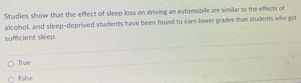 Studies show that the effect of sleep loss on driving an automobile are similar to the effects of
alcohol, and sleep-deprived students have been found to earn lower grades than students who get
suffcient sleep.
True
False