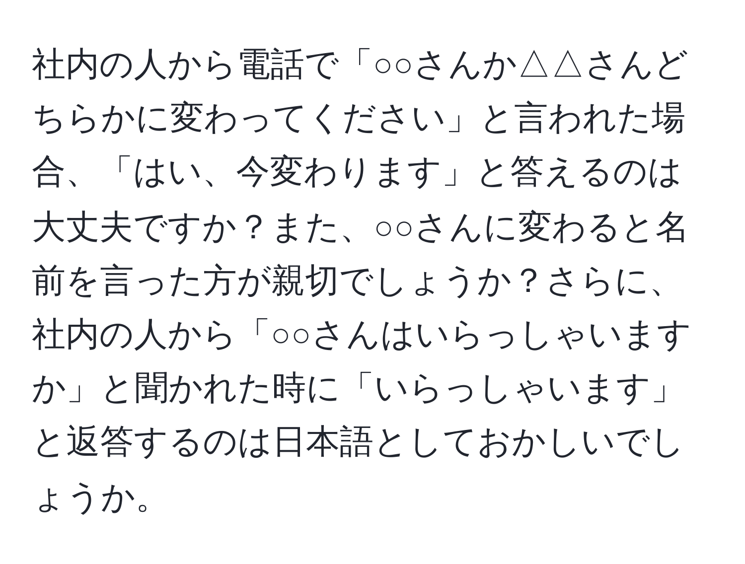 社内の人から電話で「○○さんか△△さんどちらかに変わってください」と言われた場合、「はい、今変わります」と答えるのは大丈夫ですか？また、○○さんに変わると名前を言った方が親切でしょうか？さらに、社内の人から「○○さんはいらっしゃいますか」と聞かれた時に「いらっしゃいます」と返答するのは日本語としておかしいでしょうか。