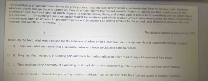 The importation of gold and silver is not the principal much less the sole benefit which a nation derives from its foreign trade. Behwen
whatever places foreign trade is carried on, they all of them derive two distinct benefits from it. It carries out that surples part of the
produce of their land and labor for which there is no demand among them, and brings back in return for it something else for which there
is a demand. . . . By opening a more extensive market for whatever part of the produce of their labor may exceed the home consumption
it encourages them to improve its productive power and to augment its annual produce to the utmost, and thereby to increase the ri
revenue and wealth of the society.
The Wealth of Natons by Adan Sraith, 1778
Based on the text, what was a reason for the influence of Adam Smith's economic ideas in eighteenth and nineteenth century Europe?
A. They persuaded monarchs that a favorable balance of trade would build national wealth.
B. They justified monarchs in sending gold and silver to foreign nations in order to encourage international free trade
C They explained the necessity of expanding local markets to allow citizens to purchase goods imported from other nations.
D They provided a rationale for protecting domestic markets from competition with the imported goods of foreign countries.