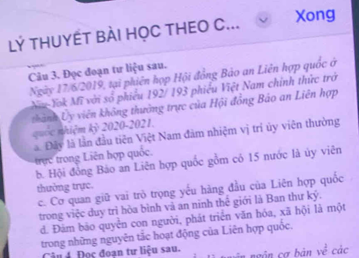 LÝ THUYẾT BÀI HỌC THEO C...
Xong
Câu 3. Đọc đoạn tư liệu sau.
Ngày 17/6/2019, tại phiên họp Hội đồng Bảo an Liên hợp quốc ở
Nu-Yok Mĩ với số phiếu 192/ 193 phiếu Việt Nam chính thức trở
thành Ủy viên không thường trực của Hội đồng Bảo an Liên hợp
quốc nhiệm kỷ 2020-2021.
à Đây là lần đầu tiên Việt Nam đàm nhiệm vị trí ủy viên thường
trực trong Liên hợp quốc.
b. Hội đồng Bảo an Liên hợp quốc gồm có 15 nước là ủy viên
thường trực.
c. Cơ quan giữ vai trò trọng yếu hàng đầu của Liên hợp quốc
trong việc duy trì hòa bình và an ninh thế giới là Ban thư ký.
đ. Đàm bão quyển con người, phát triển văn hóa, xã hội là một
trong những nguyên tắc hoạt động của Liên hợp quốc.
ân ngôn cơ bản về các
Câu 4. Đọc đoạn tư liệu sau.