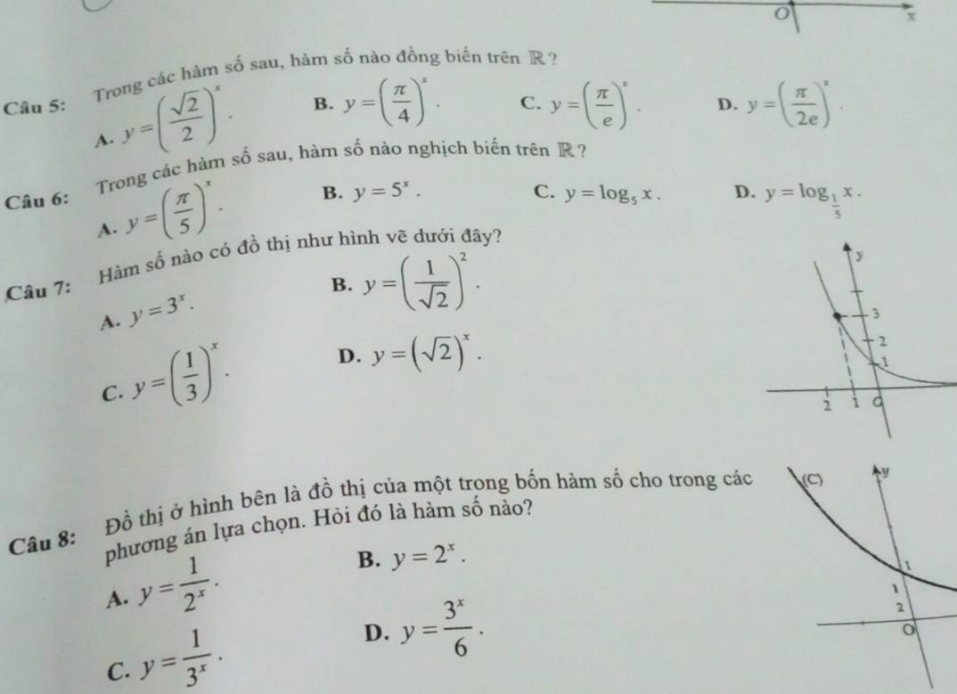 x
Câu 5: Trong các hàm số sau, hăm số nào đồng biến trên R ?
y=( sqrt(2)/2 )^x. B. y=( π /4 )^x. y=( π /e )^x. D. y=( π /2e )^x. 
C.
A.
Câu 6: Trong các hàm số sau, hàm số nào nghịch biến trên R?
y=( π /5 )^x. B. y=5^x. y=log _5x. D.
C.
A.
Hàm số nào có đồ thị như hình vẽ dưới đây? y=log _ 1/5 x. 
Câu 7:
B. y=( 1/sqrt(2) )^2.
A. y=3^x.
C. y=( 1/3 )^x.
D. y=(sqrt(2))^x. 
Câu 8: Đồ thị ở hình bên là đồ thị của một trong bốn hàm số cho trong các
phương án lựa chọn. Hỏi đó là hàm số nào?
A. y= 1/2^x .
B. y=2^x.
C. y= 1/3^x .
D. y= 3^x/6 .