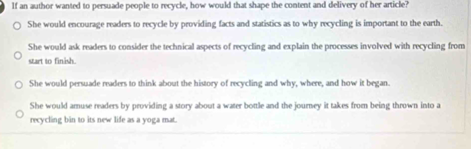 If an author wanted to persuade people to recycle, how would that shape the content and delivery of her article?
She would encourage readers to recycle by providing facts and statistics as to why recycling is important to the earth.
She would ask readers to consider the technical aspects of recycling and explain the processes involved with recycling from
start to finish.
She would persuade readers to think about the history of recycling and why, where, and how it began.
She would amuse readers by providing a story about a water bottle and the journey it takes from being thrown into a
recycling bin to its new life as a yoga mat.