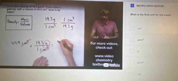 Density Practice Problems if you have a
et had a deisity of 13.3g/cm^2 MULTIPLE CHOICE QUESTION
mass? gold bar with a volume of 44.9cm^3 , what is its
What is the final unit for the mass?
cm^2
gxcm^3
For more videos.
check out:
9
www.video
chemistry cm^3
textbo aube
1/g