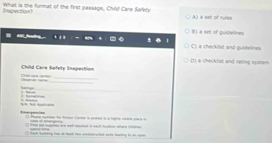 What is the format of the first passage, Child Care Safety
Inspection? sec° of rules
A) a
B) a set of guidelines
ASC Buaồng
C) a checklist and guidelnes
D) a checklist and rating system
Child Care Safety Inspection
_
Othserver name: Child care certer_
Rategs : Nve
3: Almays 2: Sometimes
NgAz Not Apolicabia
Emergencies □ Phone number for Poson Center is posted in a highly visible place in
case of emerponcy
spend time. First aid suppiles are well-stocked in each locabon where children
l Each building has at least two unobstructed exits leading to an open