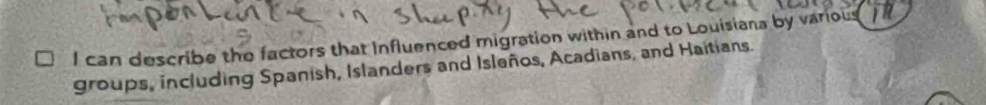 can describe the factors that Influenced migration within and to Louisiana by various) 
groups, including Spanish, Islanders and Isleños, Acadians, and Haitians.