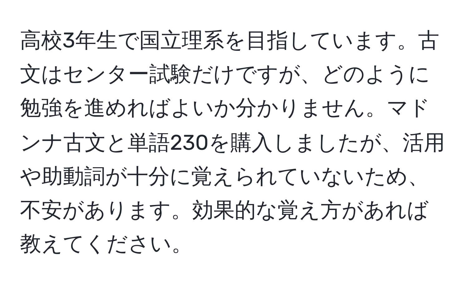 高校3年生で国立理系を目指しています。古文はセンター試験だけですが、どのように勉強を進めればよいか分かりません。マドンナ古文と単語230を購入しましたが、活用や助動詞が十分に覚えられていないため、不安があります。効果的な覚え方があれば教えてください。