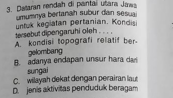 Dataran rendah di pantai utara Jawa
umumnya bertanah subur dan sesuai
untuk kegiatan pertanian. Kondisi
tersebut dipengaruhi oleh . . . .
A. kondisi topografi relatif ber-
gelombang
B. adanya endapan unsur hara dari
sungai
C. wilayah dekat dengan perairan laut
D. jenis aktivitas penduduk beragam