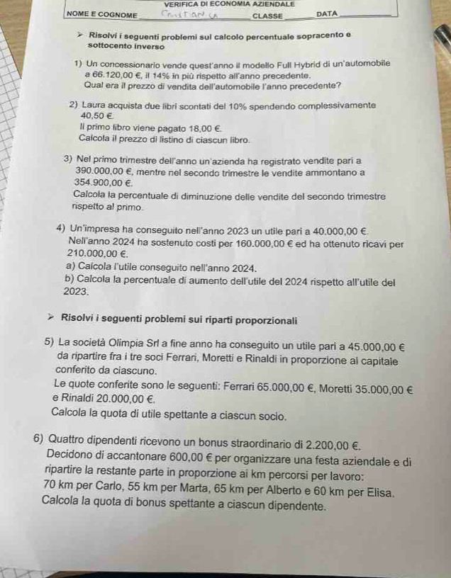 VERIFICA DI ECONOMIA AZIENDALE
NOME E COGNOME _CLASSE_ DATA_
Risolvi i seguenti problemi sul calcolo percentuale sopracento e
sottocento inverso
1) Un concessionario vende quest'anno il modello Full Hybrid di un'automobile
a 66.120,00 €, il 14% in più rispetto all'anno precedente.
Qual era il prezzo di vendita dell'automobile l'anno precedente?
2) Laura acquista due libri scontati del 10% spendendo complessivamente
40,50 €£
Il primo libro viene pagato 18,00 €.
Calcola il prezzo di listino di ciascun libro.
3) Nel primo trimestre dell'anno un'azienda ha registrato vendite pari a
390.000,00 €, mentre nel secondo trimestre le vendite ammontano a
354.900,00 €.
Calcola la percentuale di diminuzione delle vendite del secondo trimestre
rispetto al primo.
4) Un’impresa ha conseguito nell'anno 2023 un utile pari a 40,000,00 €.
Nell'anno 2024 ha sostenuto costi per 160.000,00 € ed ha ottenuto ricavi per
210.000,00 €.
a) Caícola l'utile conseguito nell'anno 2024.
b) Calcola la percentuale di aumento dell'utile del 2024 rispetto all'utile del
2023.
Risolvi i seguenti problemi sui riparti proporzionali
5) La società Olimpia Srl a fine anno ha conseguito un utile pari a 45.000,00 €
da ripartire fra i tre soci Ferrari, Moretti e Rinaldi in proporzione al capitale
conferito da ciascuno.
Le quote conferite sono le seguenti: Ferrari 65.000,00 €, Moretti 35.000,00 €
e Rinaldi 20.000,00 €.
Calcola la quota di utile spettante a ciascun socio.
6) Quattro dipendenti ricevono un bonus straordinario di 2.200,00 €.
Decidono di accantonare 600,00 € per organizzare una festa aziendale e di
ripartire la restante parte in proporzione ai km percorsi per lavoro:
70 km per Carlo, 55 km per Marta, 65 km per Alberto e 60 km per Elisa.
Calcola la quota di bonus spettante a ciascun dipendente.