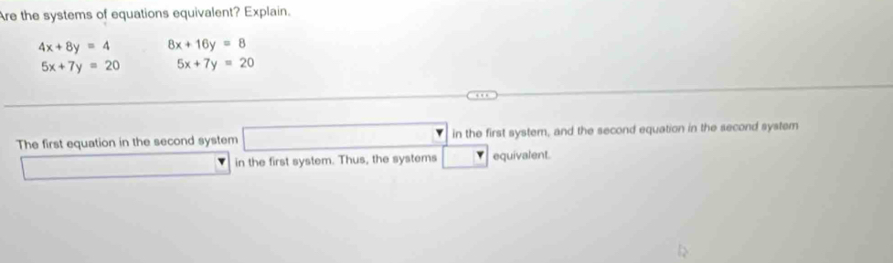 Are the systems of equations equivalent? Explain.
4x+8y=4 8x+16y=8
5x+7y=20 5x+7y=20
The first equation in the second system □ in the first system, and the second equation in the second system 
□ in the first system. Thus, the systems □ equivalent.