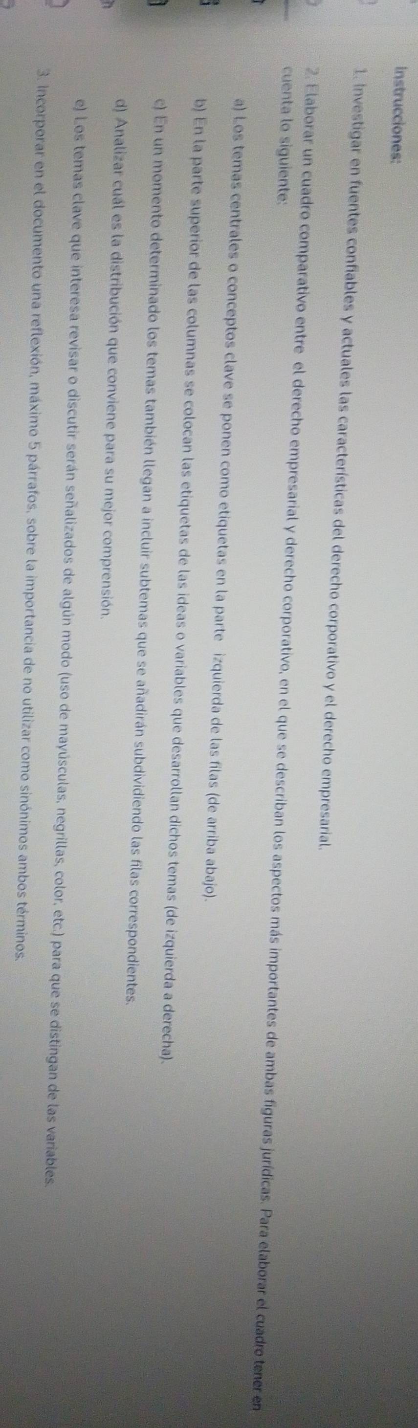 Instrucciones: 
1. Investigar en fuentes confiables y actuales las características del derecho corporativo y el derecho empresarial. 
cuenta lo siguiente: 
2. Elaborar un cuadro comparativo entre el derecho empresarial y derecho corporativo, en el que se describan los aspectos más importantes de ambas figuras jurídicas. Para elaborar el cuadro tener en 
a) Los temas centrales o conceptos clave se ponen como etiquetas en la parte izquierda de las filas (de arriba abajo). 
b) En la parte superior de las columnas se colocan las etiquetas de las ideas o variables que desarrollan dichos temas (de izquierda a derecha). 
c) En un momento determinado los temas también llegan a incluir subtemas que se añadirán subdividiendo las filas correspondientes. 
d) Analizar cuál es la distribución que conviene para su mejor comprensión. 
e) Los temas clave que interesa revisar o discutir serán señalizados de algún modo (uso de mayúsculas, negrillas, color, etc.) para que se distingan de las variables. 
3. Incorporar en el documento una reflexión, máximo 5 párrafos, sobre la importancia de no utilizar como sinónimos ambos términos.