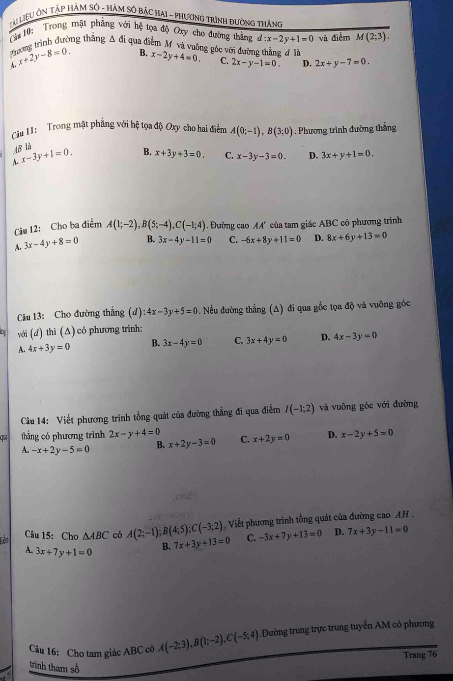 Lài LiệU ÔN TậP HàM SÓ - HàM SÔ BậC HAI - PHươNG TRìnH ĐườNG THáng
Tâu 10: Trong mặt phẳng với hệ tọa độ Oxy cho đường thẳng d:x-2y+1=0 và điểm M(2;3).
Phương trình đường thẳng Δ đi qua điểm M và vuông góc với đường thắng đ là
A. x+2y-8=0.
B. x-2y+4=0. C. 2x-y-1=0. D. 2x+y-7=0.
Câu 11: Trong mặt phẳng với hệ tọa độ Oxy cho hai điểm A(0;-1),B(3;0). Phương trình đường thắng
AB là
A. x-3y+1=0.
B. x+3y+3=0. C. x-3y-3=0. D. 3x+y+1=0.
Câu 12: Cho ba điểm A(1;-2),B(5;-4),C(-1;4) '. Đường cao AA' của tam giác ABC có phương trình
A. 3x-4y+8=0
B. 3x-4y-11=0 C. -6x+8y+11=0 D. 8x+6y+13=0
Câu 13: Cho đường thắng (d):4x-3y+5=0. Nếu đường thẳng (Δ) đi qua gốc tọa độ và vuông góc
lng với (d) thì (Δ) có phương trình:
A. 4x+3y=0
B. 3x-4y=0 C. 3x+4y=0 D. 4x-3y=0
Câu 14: Viết phương trình tổng quát của đường thẳng đi qua điềm I(-1;2) và vuông góc với đường
qui thẳng có phương trình 2x-y+4=0 D. x-2y+5=0
A. -x+2y-5=0
B. x+2y-3=0 C. x+2y=0
tiêm Câu 15: Cho △ ABC có A(2;-1);B(4;5);C(-3;2) Viết phương trình tổng quát của đường cao AH .
A. 3x+7y+1=0
B. 7x+3y+13=0 C. -3x+7y+13=0 D. 7x+3y-11=0
Câu 16: Cho tam giác ABC có A(-2;3),B(1;-2),C(-5;4).Đường trung trực trung tuyến AM có phương
Trang 76
trình tham số