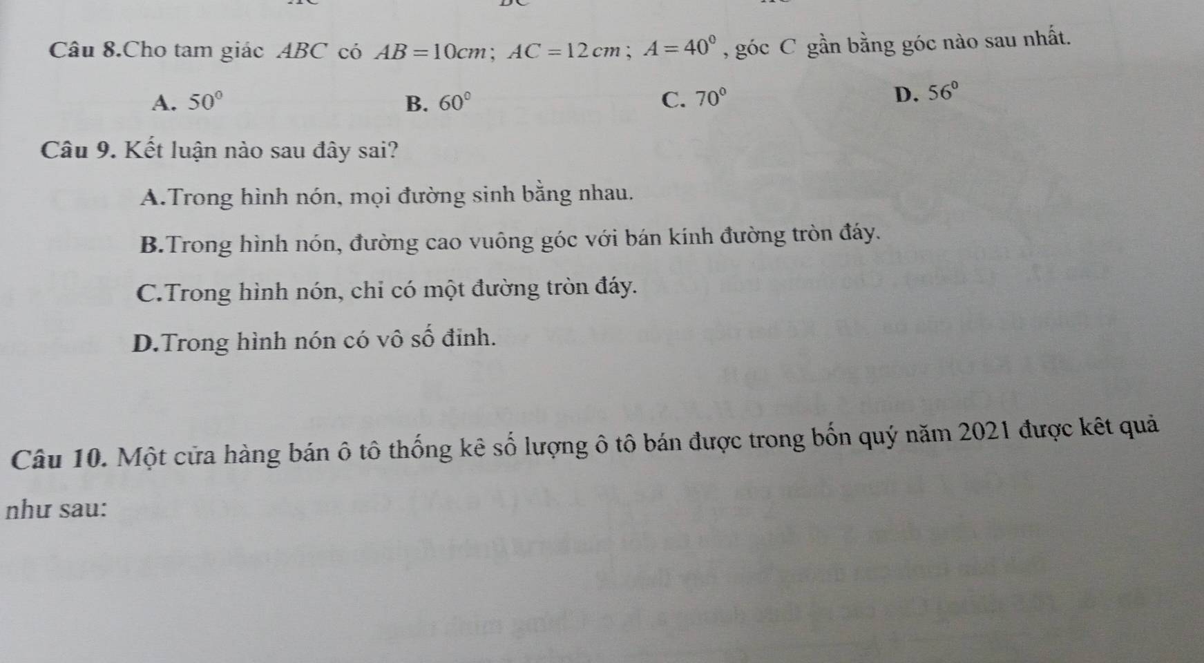 Câu 8.Cho tam giác ABC có AB=10cm; AC=12cm; A=40° , góc C gần bằng góc nào sau nhất.
A. 50° B. 60° C. 70°
D. 56°
Câu 9. Kết luận nào sau đây sai?
A.Trong hình nón, mọi đường sinh bằng nhau.
B.Trong hình nón, đường cao vuông góc với bán kính đường tròn đáy.
C.Trong hình nón, chỉ có một đường tròn đáy.
D.Trong hình nón có vô số đinh.
Câu 10. Một cửa hàng bán ô tô thống kê số lượng ô tô bán được trong bốn quý năm 2021 được kết quả
như sau: