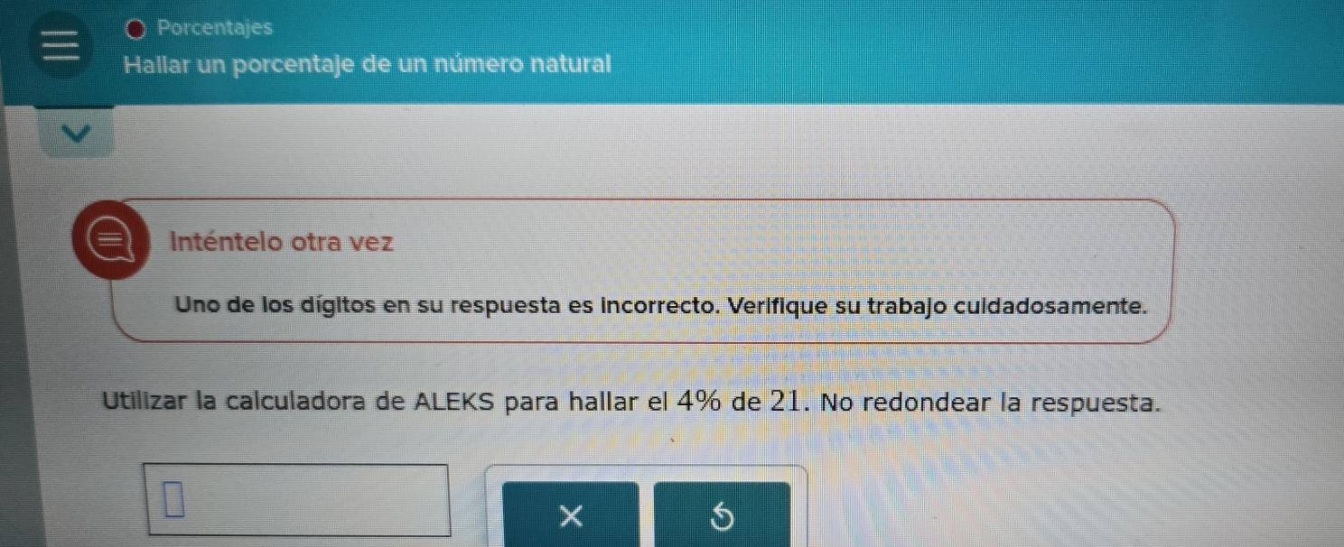 Porcentajes 
Hallar un porcentaje de un número natural 
= Inténtelo otra vez 
Uno de los dígitos en su respuesta es incorrecto. Verifique su trabajo cuidadosamente. 
Utilizar la calculadora de ALEKS para hallar el 4% de 21. No redondear la respuesta. 
×