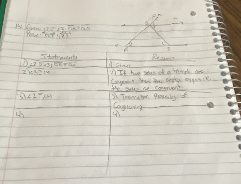 Ki Given ∠ 2≌ ∠ 3; overline QR≌ overline QS
Prove overleftrightarrow QTparallel overleftrightarrow RS
Statements Reasons 
D ∠ 2≌ ∠ 3; overline QR≌ overline QS A Given 
2 ∠ 3≌ ∠ 4 2) If two sdes of a triengl ore 
Conguent then the onle eyusie 
the sides ce conpent 
3 ∠ 2≌ ∠ 4 3 Transitve Propcity of 
Conguentay