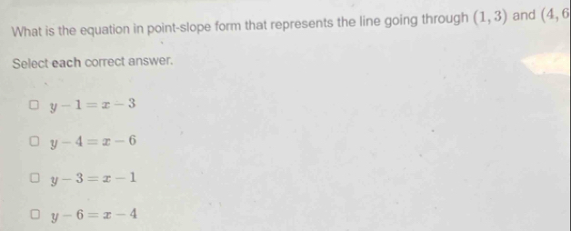 What is the equation in point-slope form that represents the line going through (1,3) and (4,6
Select each correct answer.
y-1=x-3
y-4=x-6
y-3=x-1
y-6=x-4