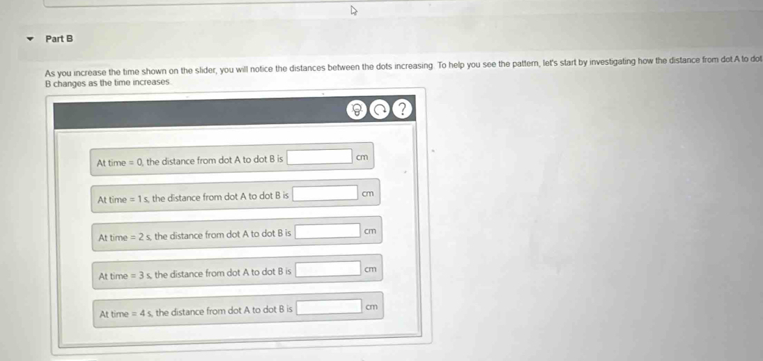 As you increase the time shown on the slider, you will notice the distances between the dots increasing. To help you see the pattern, let's start by investigating how the distance from dot A to dot
B changes as the time increases.
At time = 0, the distance from dot A to dot B is □ cm
At time =1s the distance from dot A to dot B is □ cm
At time =2s, the distance from dot A to dot B is □ cm
At time =3s the distance from dot A to dot B is □ cm
At time =4s the distance from dot A to dot B is □ cm