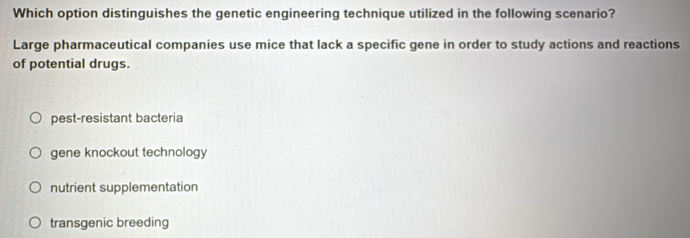 Which option distinguishes the genetic engineering technique utilized in the following scenario?
Large pharmaceutical companies use mice that lack a specific gene in order to study actions and reactions
of potential drugs.
pest-resistant bacteria
gene knockout technology
nutrient supplementation
transgenic breeding