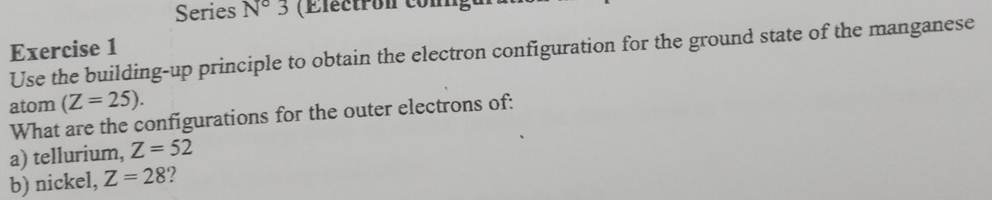 Series N°3 (E lect ron con 
Exercise 1 
Use the building-up principle to obtain the electron configuration for the ground state of the manganese 
atom (Z=25). 
What are the configurations for the outer electrons of: 
a) tellurium, Z=52
b) nickel, Z=28 2