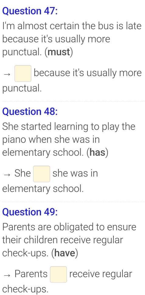 I'm almost certain the bus is late 
because it's usually more 
punctual. (must) 
□ because it's usually more 
punctual. 
Question 48: 
She started learning to play the 
piano when she was in 
elementary school. (has) 
She □ she was in 
elementary school. 
Question 49: 
Parents are obligated to ensure 
their children receive regular 
check-ups. (have) 
Parents □ receive regular 
check-ups.