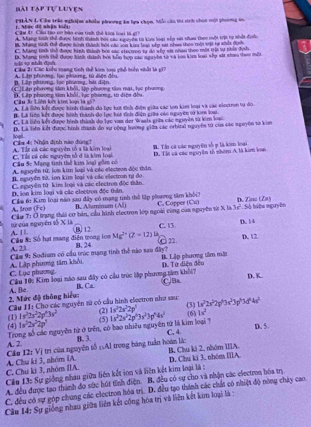 bài tập tự luvện
PHÂN I. Cầu trấc nghiệm nhiều phương án tựa chọn, Mỗi cầu thi sinh chọn một phương án.
1. Mức độ nhận biết:
Cầu tr Cầu tạo cơ bản của tinh thể kim loại là gi?
A. Mạng tinh thể được hình thành bởi các nguyên từ kim loài xếp sát nhan theo một trật tự nhất định
B. Mang tinh thể được hình thành bởi các ion kim loại xép sát nhau theo một tật tự nhất định
C. Mạng tính thể được hình thành bởi các electron tự do xếp sát nhau theo một tật tự nhất định.
D. Mang tình thể được hình thành bởi hỗn hợp các nguyên tử và iơn kim loại xếp sát nhau theo một
trấi tự nhất định
Cầu 2: Các kiểu mạng tình thể kim loại phố biến nhất là gì?
A. Lập phương, lục phương, tứ diện đếu
B. Lập phương, lục phương, bát diện.
(C)Lập phương tâm khổi, lập phương tâm mặt, lục phương.
D. Lập phương tâm khổi, lục phương, từ diện đều.
Câu 3: Liên kết kim loại là gi?
A Là liên kết được hình thành do lực húi tĩnh điện giữa các ion kim loại và các electron tự do.
B. Là liên kết được hình thành do lực hút tỉnh điện giữa các nguyên tử kim loại.
C. Là liên kết được hình thành do lực van der Waals giữa các nguyên tử kim loại
D. Là liên kết được hình thành do sự cộng hường giữa các orbital nguyên từ của các nguyên từ kim
loại.
Cầu 4: Nhận định nào đúng?
A. Tất cá các nguyên tố s là kim loại B. Tất cả các nguyên tổ p là kim loại
C. Tất cả các nguyên tổ đ là kim loại D. Tất cả các nguyên tổ nhóm A là kim loại.
Cầu 5: Mạng tinh thế kim loại gồm có
A. nguyên tử, ion kim loại và các electron độc thần.
B. nguyên tử. ion kim loại và các electron tự do.
Co nguyên tử kim loại và các clectron độc thân.
D. lon kim loại và các electron độc thân.
Cầu 6: Kim loại nào sau đây có mạng tinh thể lập phương tâm khối?
A. Iron (Fe) B. Aluminum (Al) C. Copper (Cu) D. Zino (Zn)
Câu 7: Ở trạng thái cơ bán, cầu hình electron lớp ngoài cùng của nguyên tử X là 3s^2 Số hiệu nguyên
tử của nguyên tố X là
A. [ B. 12 C. 13 D. 14
Câu 8: Số hạt mang điện trong iơn Mg^(2+)(Z=12) là
C22. D. 12
A. 23 B. 24
Câu 9: Sodium có cầu trúc mạng tinh thể nào sau đây?
A. Lập phương tâm khôi, B. Lập phương tâm mặt
C. Lục phương. D. Tứ diện đêu
Câu 10: Kim loại nào sau đây có cầu trúc lập phương tâm khối? D. K.
A. Be B. Ca. C Ba.
2. Mức độ thông hiểu:
Câu 11: Cho các nguyên từ có cấu hình electron như sau:
(3)
(1) 1s^22s^22p^63s^2 (2) 1s^22s^22p^1 1s^22s^22p^63s^23p^63d^64s^2
(5) 1s^22s^22p^63s^23p^64s^1 (6) 1s^2
(4) 1s^22s^22p^5
Trong số các nguyên tử ở trên, có bao nhiều nguyên tử là kim loại ?
D. 5.
C. 4
B. 3.
A. 2.
Câu 12: Vị trí của nguyên tố ĐAl trong bảng tuần hoàn là:
A. Chu kỉ 3, nhóm IA. B. Chu ki 2, nhóm IIIA.
C. Chu kỉ 3, nhóm IIA. D. Chu kì 3. nhóm IIIA.
Cầu 13: Sự giống nhau giữa liên kết ion và liên kết kim loại là :
A. đều được tạo thành do sức hút tĩnh điện. B. đều có sự cho và nhận các electron hóa trị
C. đều có sự góp chung các electron hóa trị D. đều tạo thành các chất có nhiệt độ nóng chảy cao.
Cầu 14: Sự giống nhau giữa liên kết cộng hóa trị và liên kết kim loại là :