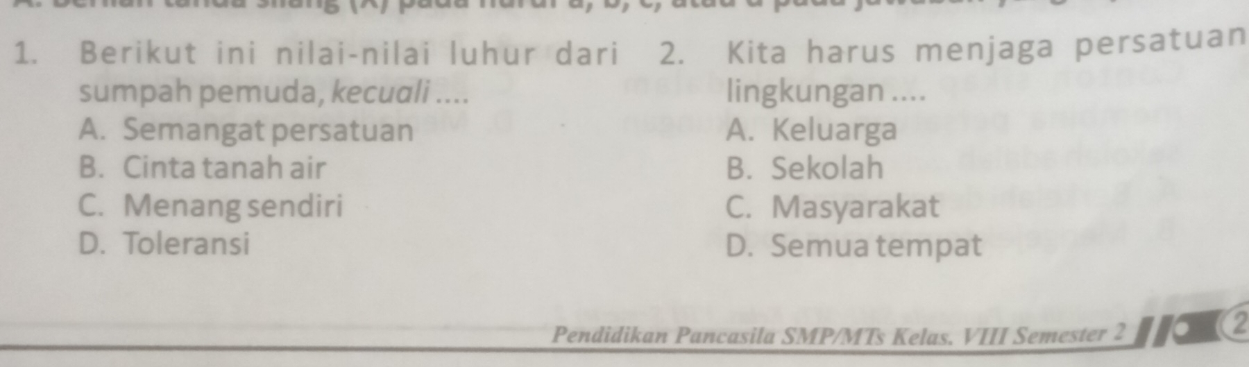 Berikut ini nilai-nilai luhur dari 2. Kita harus menjaga persatuan
sumpah pemuda, kecuali .... lingkungan ....
A. Semangat persatuan A. Keluarga
B. Cinta tanah air B. Sekolah
C. Menang sendiri C. Masyarakat
D. Toleransi D. Semua tempat
Pendidikan Pancasila SMP/MTs Kelas. VIII Semester 2 (2