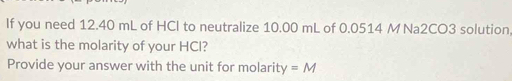 If you need 12.40 mL of HCl to neutralize 10.00 mL of 0.0514 M Na2CO3 solution 
what is the molarity of your HCl? 
Provide your answer with the unit for molarity =M